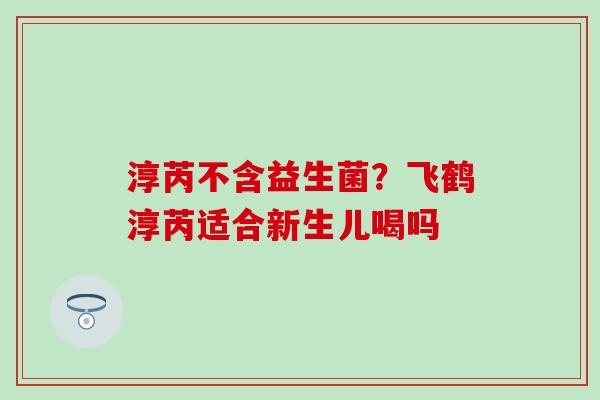 淳芮不含益生菌?飞鹤淳芮适合新生儿喝吗 淳芮不含益生菌?飞鹤淳芮适合新生儿喝吗