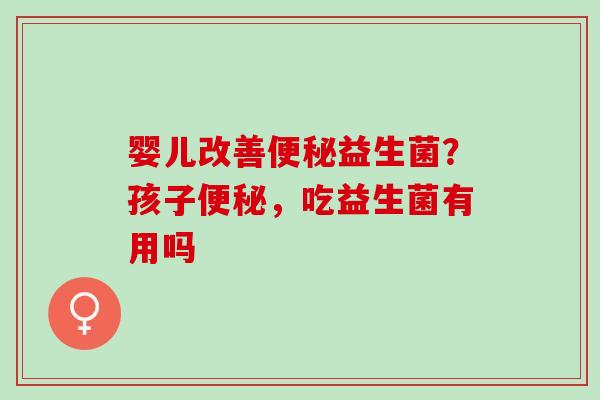 婴儿改善便秘益生菌？孩子便秘，吃益生菌有用吗