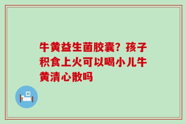 牛黄益生菌胶囊？孩子积食上火可以喝小儿牛黄清心散吗