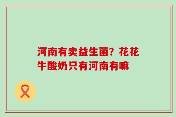 河南有卖益生菌?花花牛酸奶只有河南有嘛 河南有卖益生菌?花花牛酸奶只有河南有嘛
