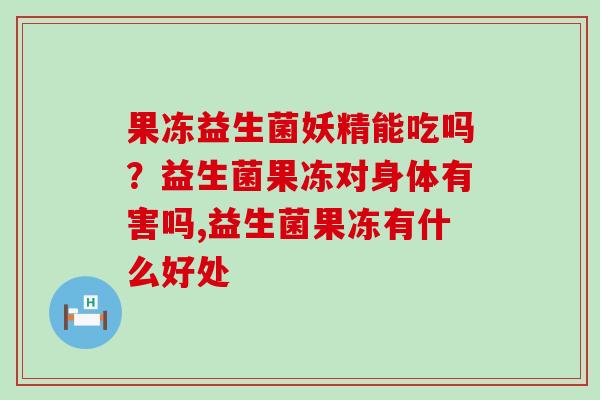 果冻益生菌妖精能吃吗?益生菌果冻对身体有害吗,益生菌果冻有什么好处 果冻益生菌妖精能吃吗?益生菌果冻对身体有害吗,益生菌果冻有什么好处