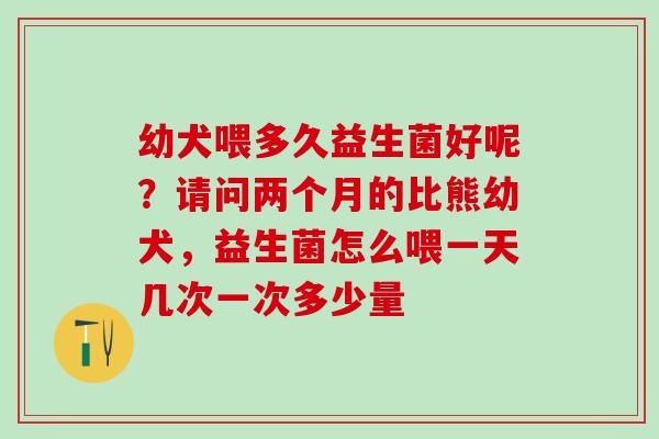 幼犬喂多久益生菌好呢？请问两个月的比熊幼犬，益生菌怎么喂一天几次一次多少量
