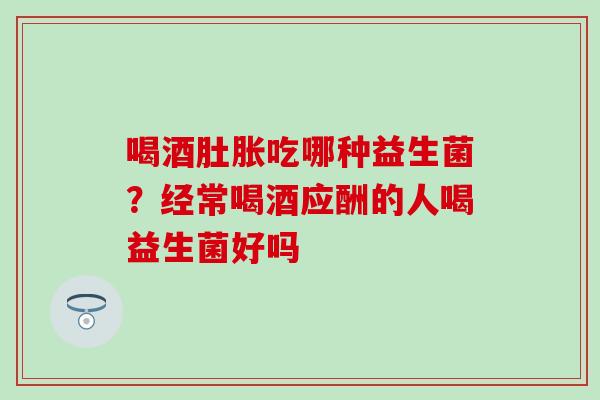 喝酒肚胀吃哪种益生菌？经常喝酒应酬的人喝益生菌好吗