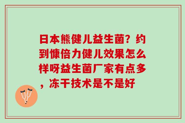 日本熊健儿益生菌?约到慷倍力健儿效果怎么样呀益生菌厂家有点多,冻干技术是不是好 日本熊健儿益生菌?约到慷倍力健儿效果怎么样呀益生菌厂家有点多,冻干技术是不是好