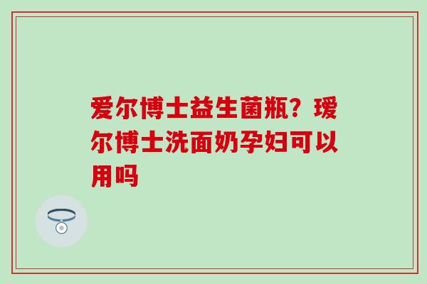 爱尔博士益生菌瓶？瑷尔博士洗面奶孕妇可以用吗