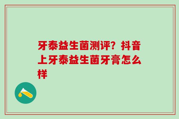 牙泰益生菌测评?抖音上牙泰益生菌牙膏怎么样 牙泰益生菌测评?抖音上牙泰益生菌牙膏怎么样