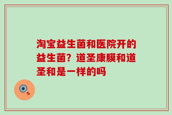 淘宝益生菌和医院开的益生菌？道圣康膜和道圣和是一样的吗