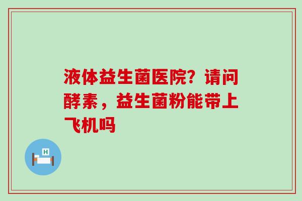 液体益生菌医院？请问酵素，益生菌粉能带上飞机吗