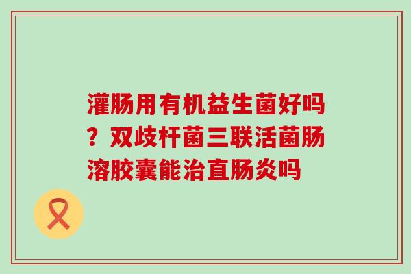 灌肠用有机益生菌好吗?双歧杆菌三联活菌肠溶胶囊能直吗 灌肠用有机益生菌好吗?双歧杆菌三联活菌肠溶胶囊能直吗