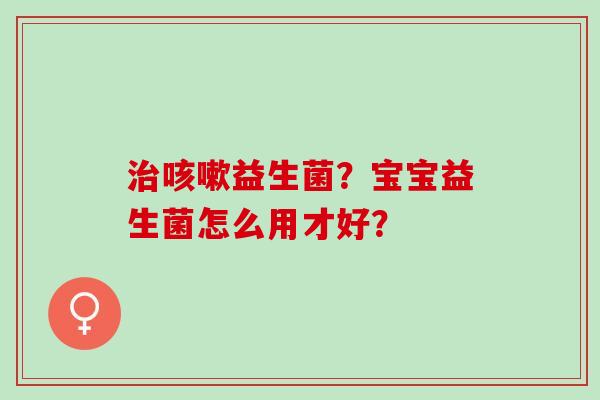 治咳嗽益生菌？宝宝益生菌怎么用才好？