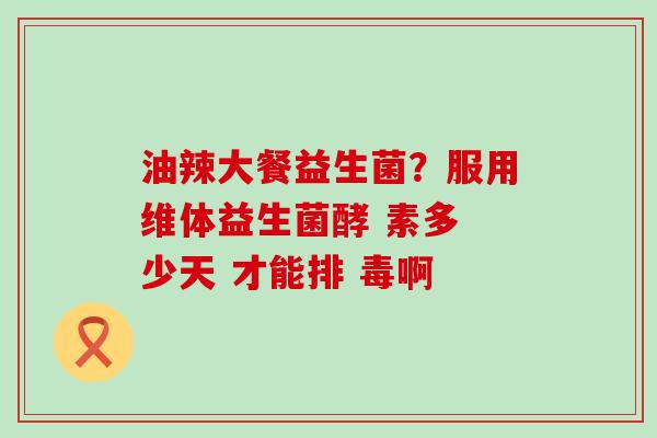 油辣大餐益生菌？服用维体益生菌酵 素多 少天 才能排 毒啊