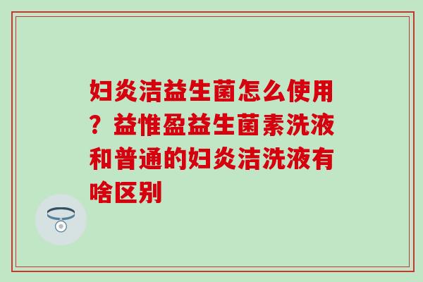 妇炎洁益生菌怎么使用?益惟盈益生菌素洗液和普通的妇炎洁洗液有啥区别 妇炎洁益生菌怎么使用?益惟盈益生菌素洗液和普通的妇炎洁洗液有啥区别