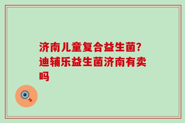 济南儿童复合益生菌？迪辅乐益生菌济南有卖吗