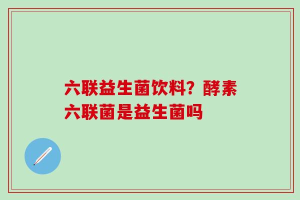 六联益生菌饮料？酵素六联菌是益生菌吗