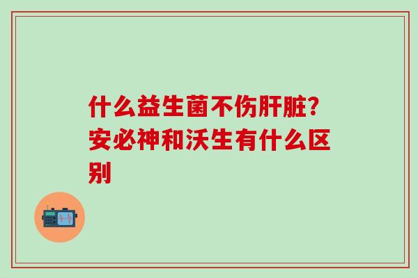 什么益生菌不伤肝脏？安必神和沃生有什么区别