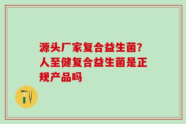 源头厂家复合益生菌？人至健复合益生菌是正规产品吗