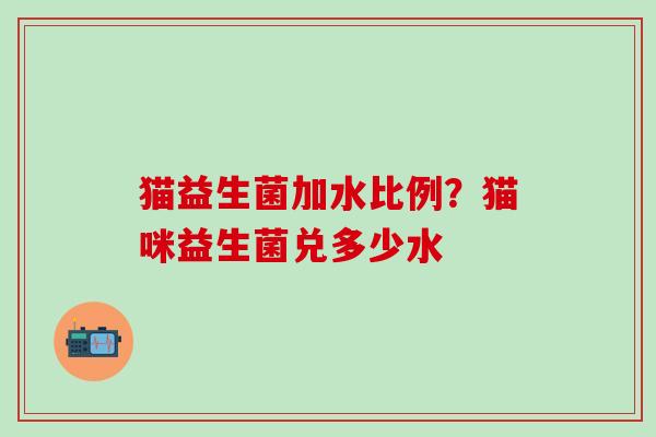 猫益生菌加水比例？猫咪益生菌兑多少水