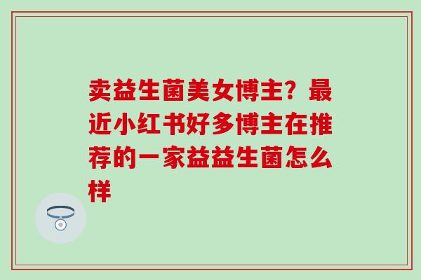 卖益生菌美女博主?近小红书好多博主在推荐的一家益益生菌怎么样 卖益生菌美女博主?近小红书好多博主在推荐的一家益益生菌怎么样