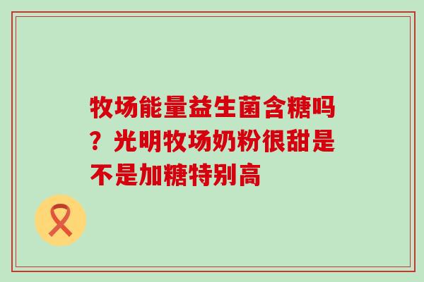 牧场能量益生菌含糖吗?光明牧场奶粉很甜是不是加糖特别高 牧场能量益生菌含糖吗?光明牧场奶粉很甜是不是加糖特别高