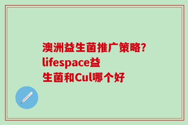 澳洲益生菌推广策略？lifespace益生菌和Cul哪个好