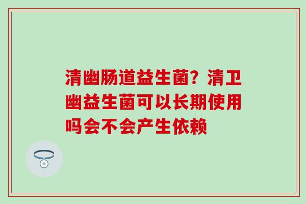 清幽肠道益生菌？清卫幽益生菌可以长期使用吗会不会产生依赖