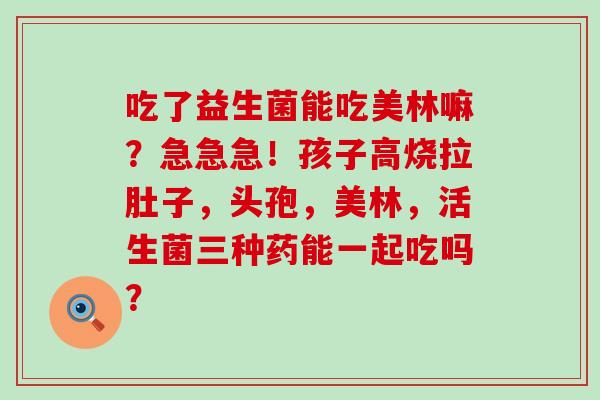 吃了益生菌能吃美林嘛？急急急！孩子高烧拉肚子，头孢，美林，活生菌三种药能一起吃吗？