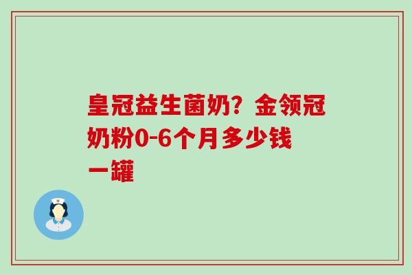 皇冠益生菌奶？金领冠奶粉0-6个月多少钱一罐