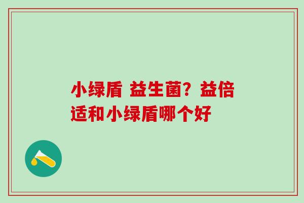 小绿盾 益生菌?益倍适和小绿盾哪个好 小绿盾 益生菌?益倍适和小绿盾哪个好