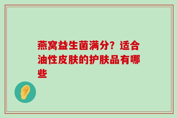 燕窝益生菌满分?适合油性的护肤品有哪些 燕窝益生菌满分?适合油性的护肤品有哪些