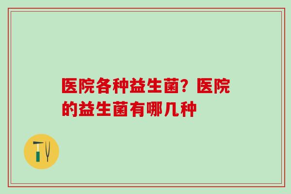 医院各种益生菌？医院的益生菌有哪几种