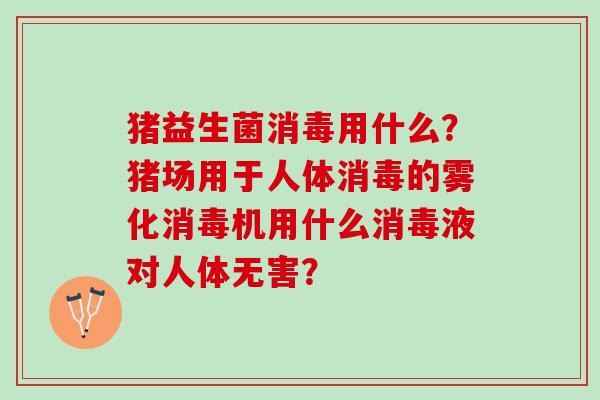 猪益生菌消毒用什么?猪场用于人体消毒的雾化消毒机用什么消毒液对人体无害? 猪益生菌消毒用什么?猪场用于人体消毒的雾化消毒机用什么消毒液对人体无害?