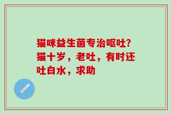 猫咪益生菌专?猫十岁,老吐,有时还吐白水,求助 猫咪益生菌专?猫十岁,老吐,有时还吐白水,求助