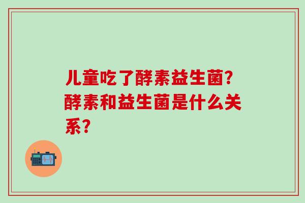 儿童吃了酵素益生菌？酵素和益生菌是什么关系？