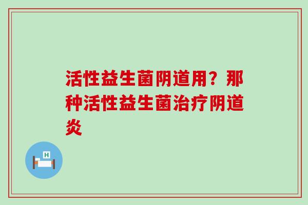 活性益生菌阴道用？那种活性益生菌治疗阴道炎