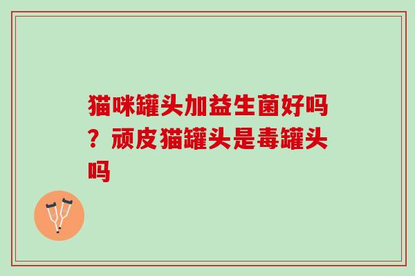 猫咪罐头加益生菌好吗？顽皮猫罐头是毒罐头吗