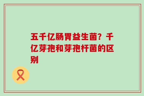 五千亿肠胃益生菌？千亿芽孢和芽孢杆菌的区别