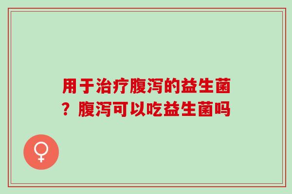 用于治疗腹泻的益生菌？腹泻可以吃益生菌吗
