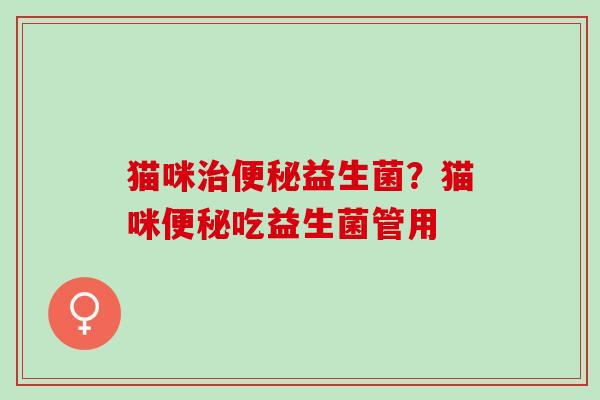猫咪治便秘益生菌？猫咪便秘吃益生菌管用