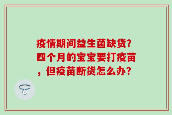 疫情期间益生菌缺货?四个月的宝宝要打疫苗,但疫苗断货怎么办? 疫情期间益生菌缺货?四个月的宝宝要打疫苗,但疫苗断货怎么办?