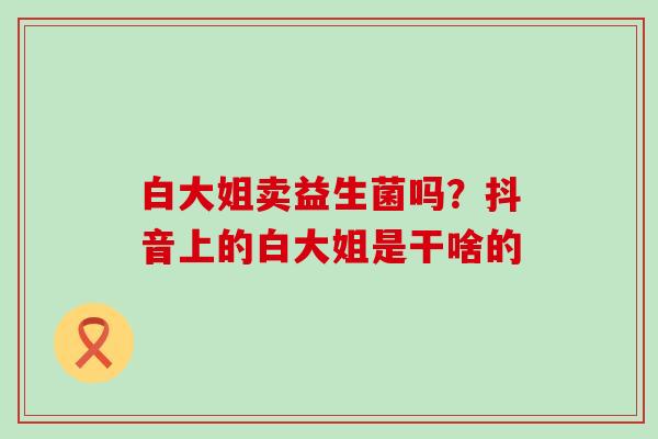 白大姐卖益生菌吗？抖音上的白大姐是干啥的