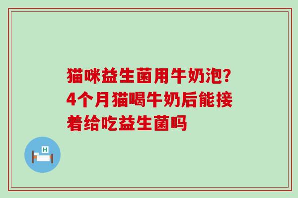 猫咪益生菌用牛奶泡？4个月猫喝牛奶后能接着给吃益生菌吗