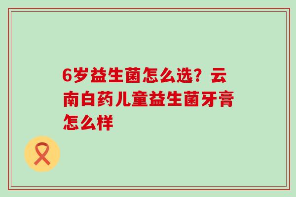 6岁益生菌怎么选？云南白药儿童益生菌牙膏怎么样