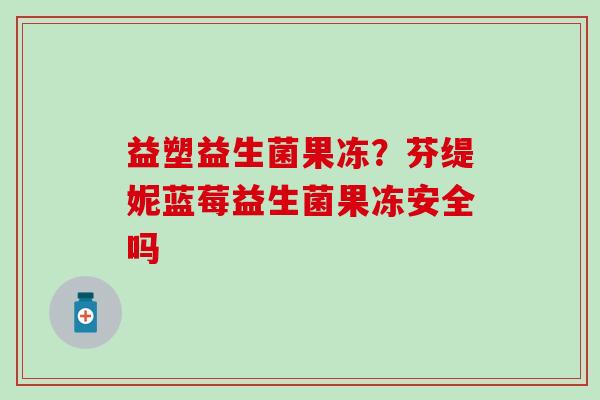 益塑益生菌果冻?芬缇妮蓝莓益生菌果冻安全吗 益塑益生菌果冻?芬缇妮蓝莓益生菌果冻安全吗