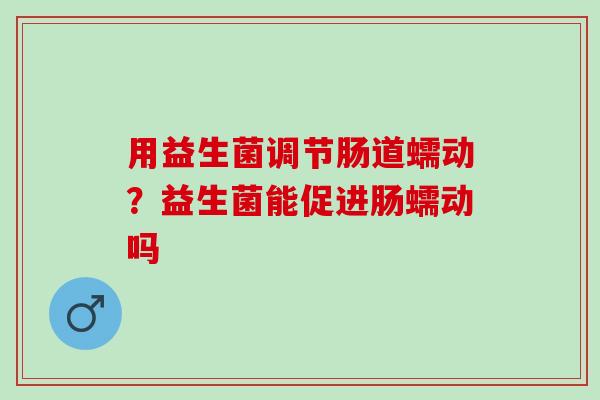 用益生菌调节肠道蠕动？益生菌能促进肠蠕动吗