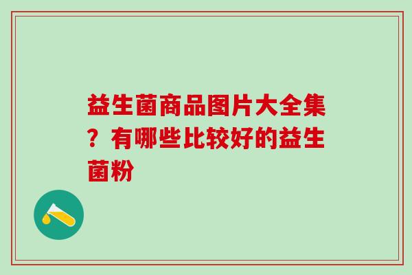 益生菌商品图片大全集？有哪些比较好的益生菌粉