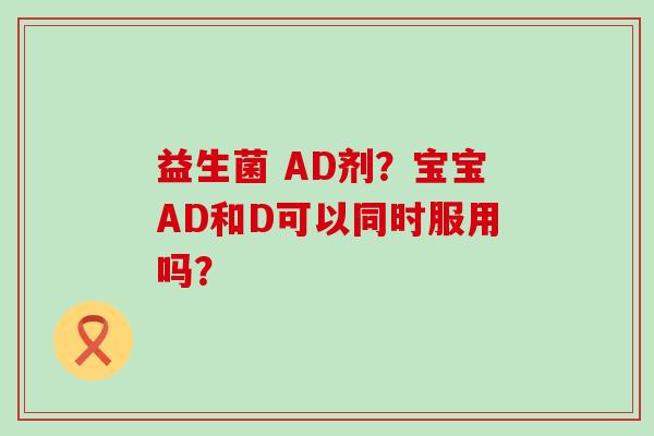 益生菌 AD剂？宝宝AD和D可以同时服用吗？