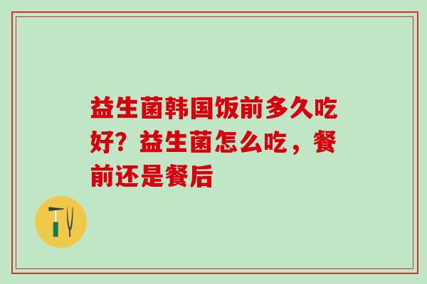 益生菌韩国饭前多久吃好？益生菌怎么吃，餐前还是餐后