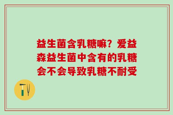 益生菌含乳糖嘛？爱益森益生菌中含有的乳糖会不会导致乳糖不耐受