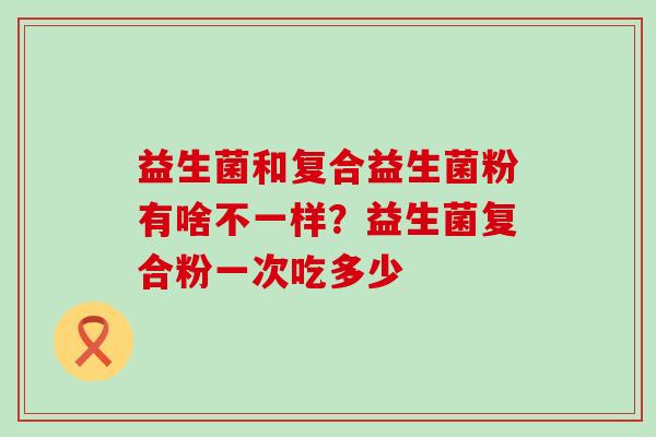益生菌和复合益生菌粉有啥不一样?益生菌复合粉一次吃多少 益生菌和复合益生菌粉有啥不一样?益生菌复合粉一次吃多少