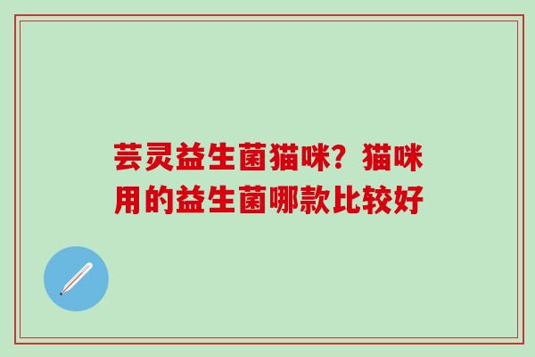 芸灵益生菌猫咪？猫咪用的益生菌哪款比较好